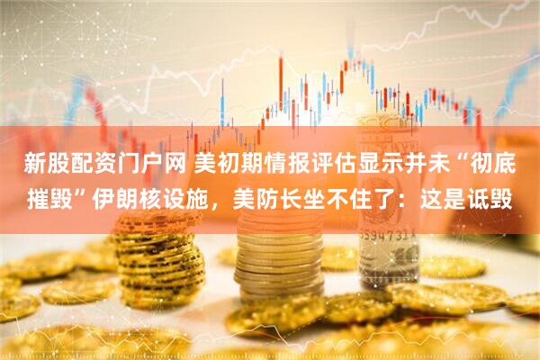 新股配资门户网 美初期情报评估显示并未“彻底摧毁”伊朗核设施，美防长坐不住了：这是诋毁