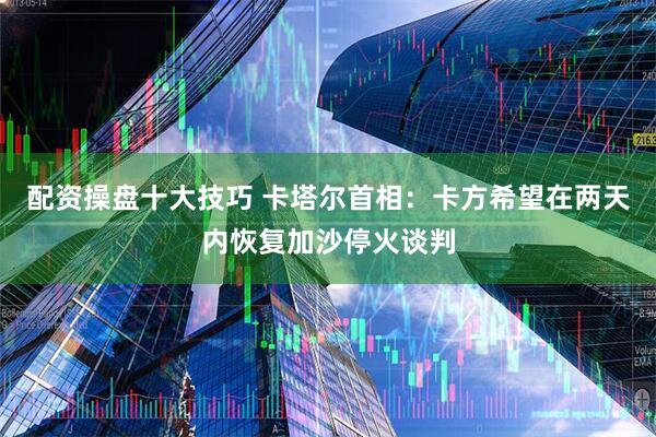 配资操盘十大技巧 卡塔尔首相：卡方希望在两天内恢复加沙停火谈判