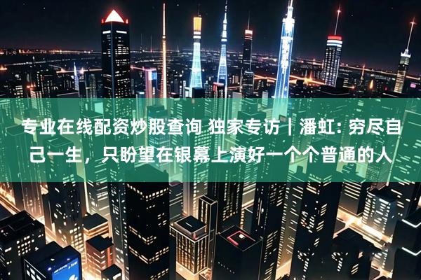 专业在线配资炒股查询 独家专访｜潘虹: 穷尽自己一生，只盼望在银幕上演好一个个普通的人