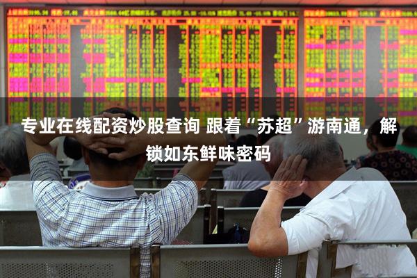 专业在线配资炒股查询 跟着“苏超”游南通,解锁如东鲜味密码