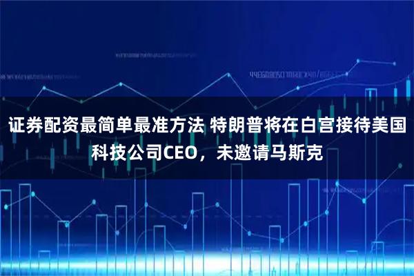 证券配资最简单最准方法 特朗普将在白宫接待美国科技公司CEO,未邀请马斯克