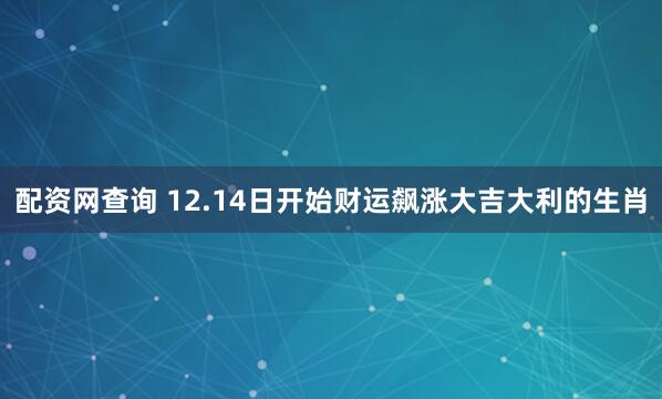 配资网查询 12.14日开始财运飙涨大吉大利的生肖