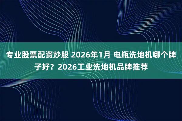 专业股票配资炒股 2026年1月 电瓶洗地机哪个牌子好？2026工业洗地机品牌推荐