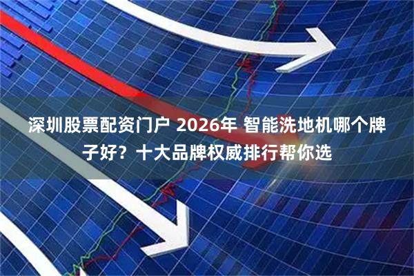 深圳股票配资门户 2026年 智能洗地机哪个牌子好？十大品牌权威排行帮你选