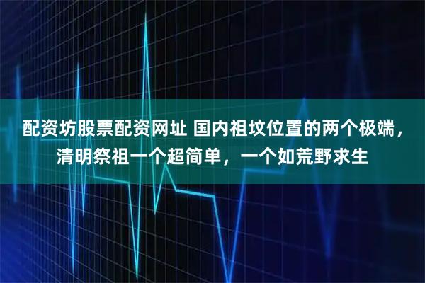 配资坊股票配资网址 国内祖坟位置的两个极端,清明祭祖一个超简单,一个如荒野求生