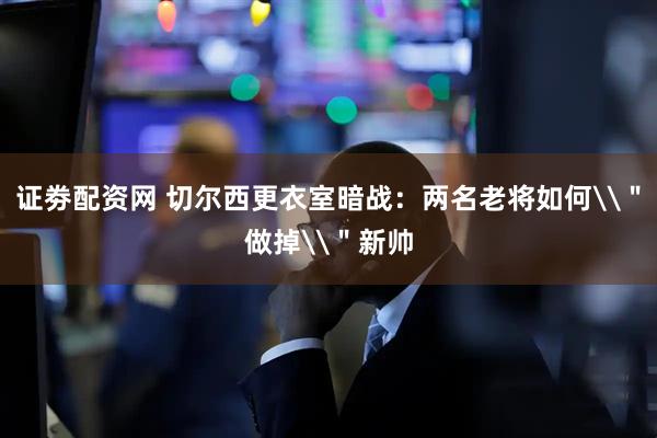 证劵配资网 切尔西更衣室暗战：两名老将如何\＂做掉\＂新帅