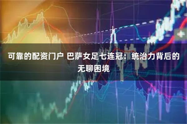 可靠的配资门户 巴萨女足七连冠：统治力背后的无聊困境